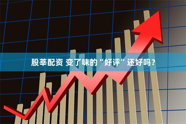 股莘配资 变了味的“好评”还好吗？
