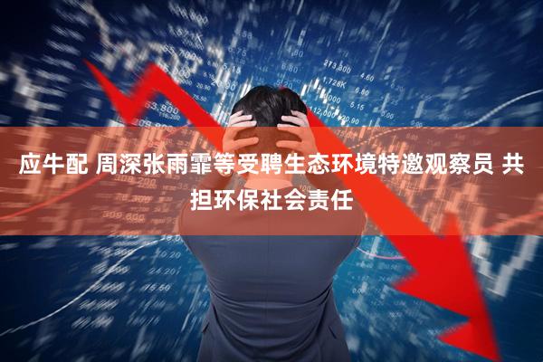 应牛配 周深张雨霏等受聘生态环境特邀观察员 共担环保社会责任
