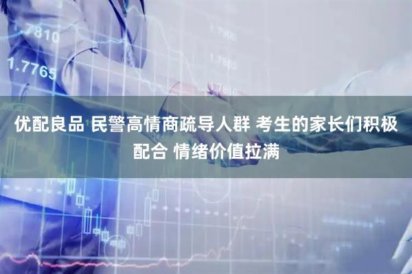 优配良品 民警高情商疏导人群 考生的家长们积极配合 情绪价值拉满