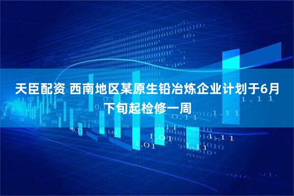 天臣配资 西南地区某原生铅冶炼企业计划于6月下旬起检修一周