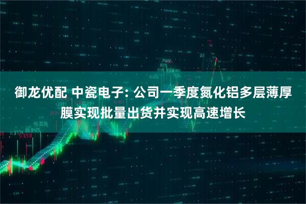 御龙优配 中瓷电子: 公司一季度氮化铝多层薄厚膜实现批量出货并实现高速增长