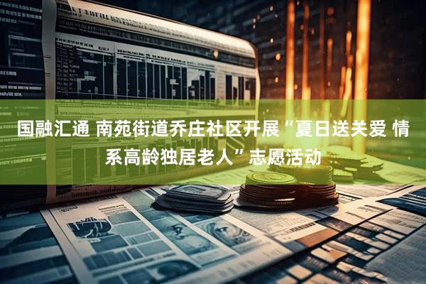国融汇通 南苑街道乔庄社区开展“夏日送关爱 情系高龄独居老人”志愿活动