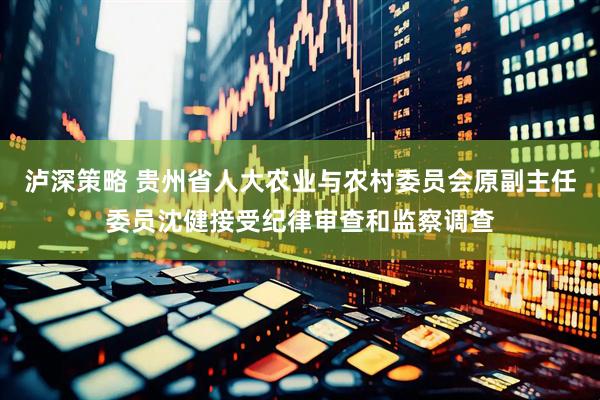 泸深策略 贵州省人大农业与农村委员会原副主任委员沈健接受纪律审查和监察调查