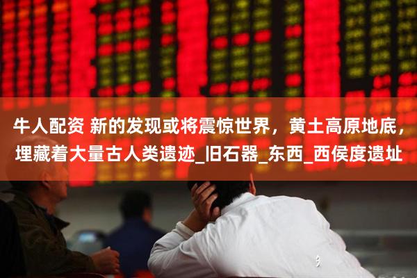 牛人配资 新的发现或将震惊世界，黄土高原地底，埋藏着大量古人类遗迹_旧石器_东西_西侯度遗址