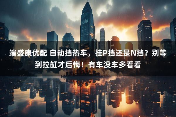 端盛康优配 自动挡热车，挂P挡还是N挡？别等到拉缸才后悔！有车没车多看看