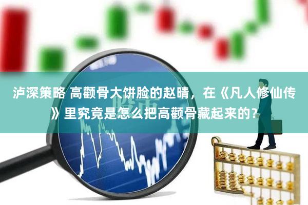 泸深策略 高颧骨大饼脸的赵晴，在《凡人修仙传》里究竟是怎么把高颧骨藏起来的？