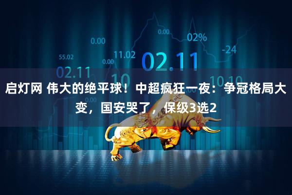启灯网 伟大的绝平球！中超疯狂一夜：争冠格局大变，国安哭了，保级3选2
