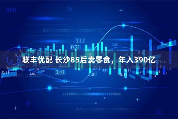 联丰优配 长沙85后卖零食，年入390亿
