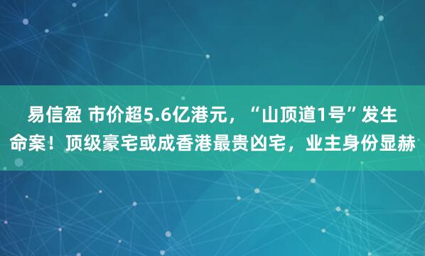易信盈 市价超5.6亿港元，“山顶道1号”发生命案！顶级豪宅或成香港最贵凶宅，业主身份显赫